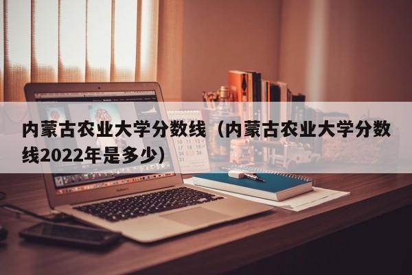 内蒙古农业大学分数线（内蒙古农业大学分数线2022年是多少）