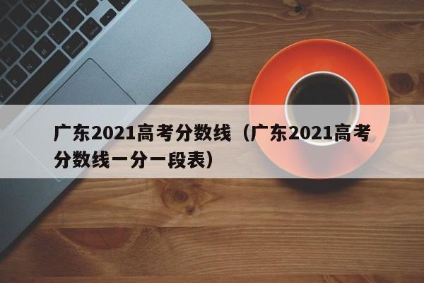 广东2021高考分数线（广东2021高考分数线一分一段表）