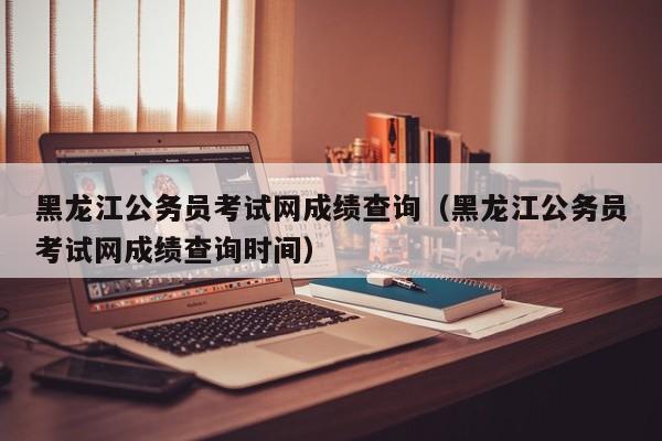 黑龙江公务员考试网成绩查询（黑龙江公务员考试网成绩查询时间）