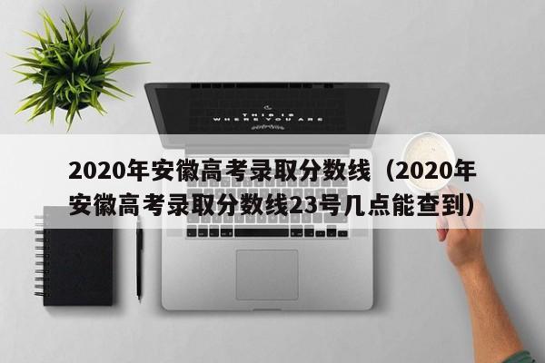 2020年安徽高考录取分数线（2020年安徽高考录取分数线23号几点能查到）