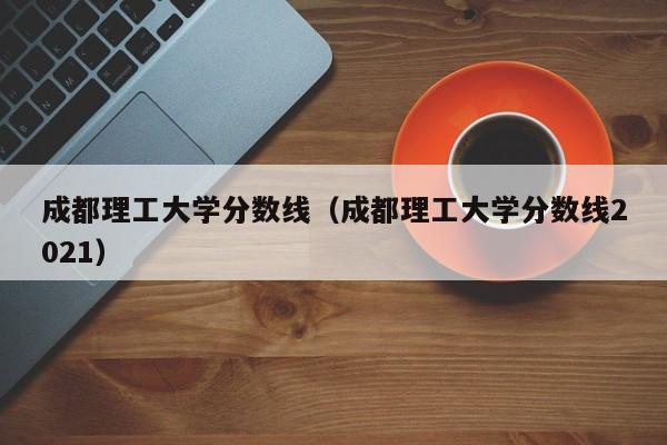 成都理工大学分数线（成都理工大学分数线2021）