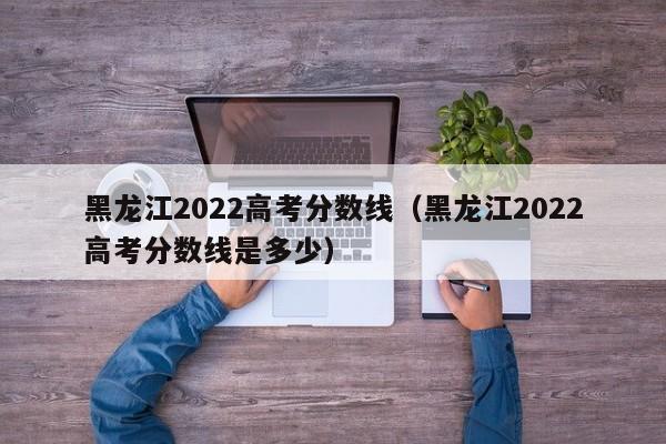 黑龙江2022高考分数线（黑龙江2022高考分数线是多少）