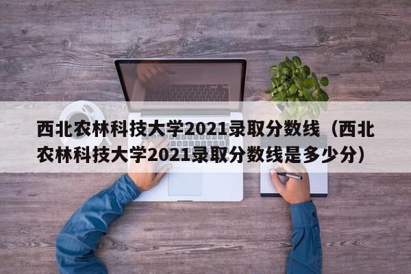 西北农林科技大学2021录取分数线（西北农林科技大学2021录取分数线是多少分）