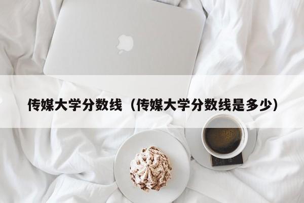 传媒大学分数线（传媒大学分数线是多少）