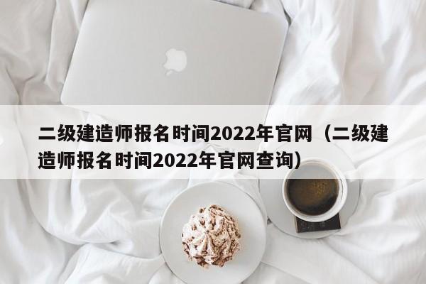 二级建造师报名时间2022年官网（二级建造师报名时间2022年官网查询）