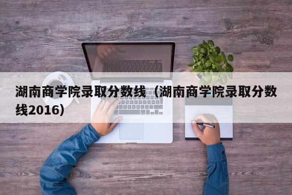 湖南商学院录取分数线（湖南商学院录取分数线2016）