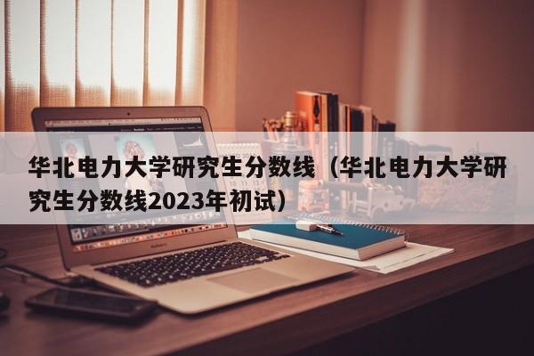 华北电力大学研究生分数线（华北电力大学研究生分数线2023年初试）