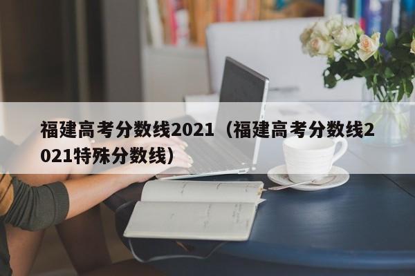 福建高考分数线2021（福建高考分数线2021特殊分数线）