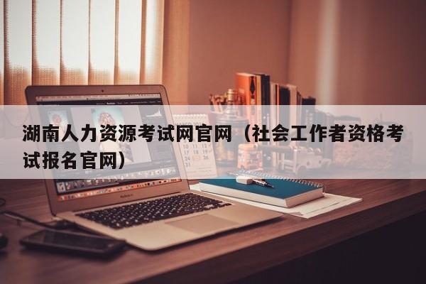 湖南人力资源考试网官网（社会工作者资格考试报名官网）