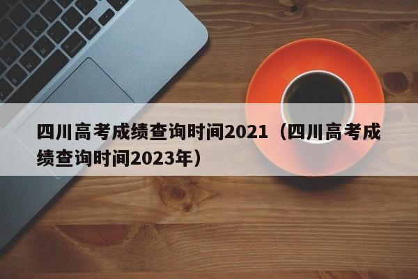 四川高考成绩查询时间2021（四川高考成绩查询时间2023年）