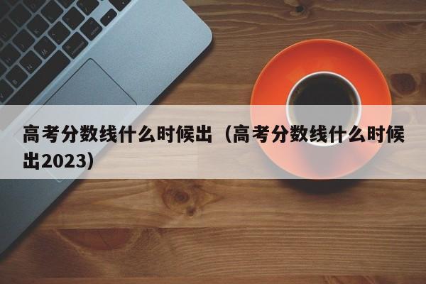 高考分数线什么时候出（高考分数线什么时候出2023）