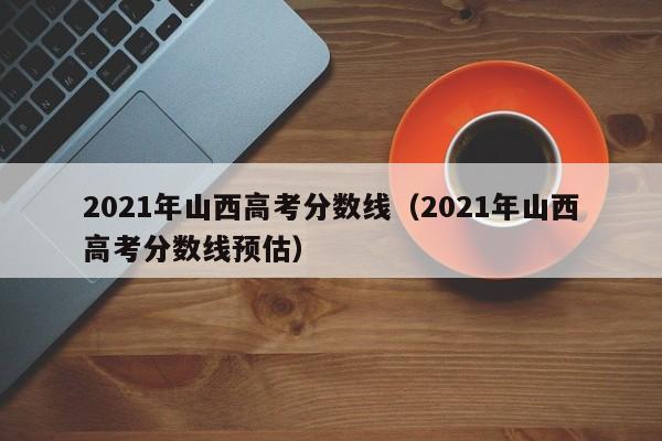 2021年山西高考分数线（2021年山西高考分数线预估）