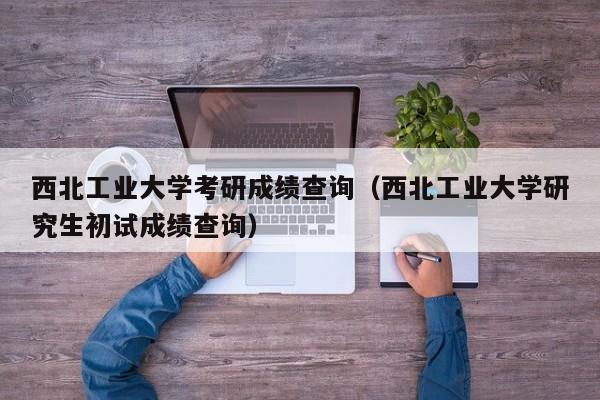 西北工业大学考研成绩查询（西北工业大学研究生初试成绩查询）