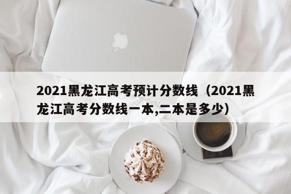 2021黑龙江高考预计分数线（2021黑龙江高考分数线一本,二本是多少）