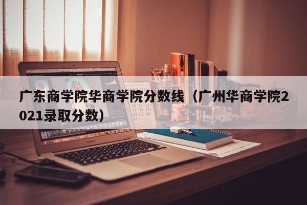 广东商学院华商学院分数线（广州华商学院2021录取分数）