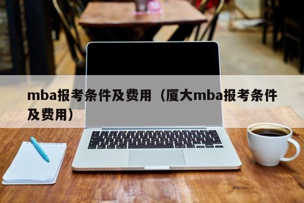 mba报考条件及费用（厦大mba报考条件及费用）