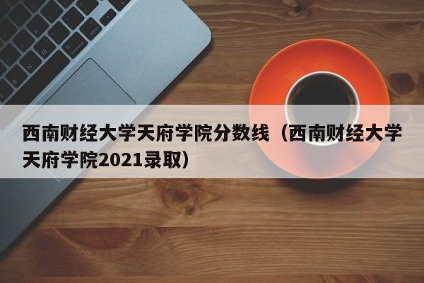 西南财经大学天府学院分数线（西南财经大学天府学院2021录取）