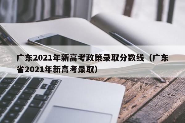 广东2021年新高考政策录取分数线（广东省2021年新高考录取）