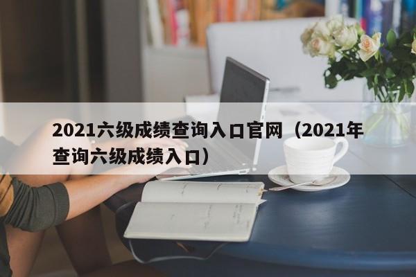 2021六级成绩查询入口官网（2021年查询六级成绩入口）