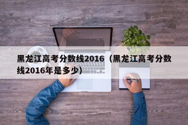 黑龙江高考分数线2016（黑龙江高考分数线2016年是多少）