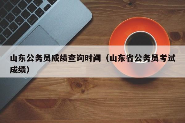 山东公务员成绩查询时间（山东省公务员考试成绩）