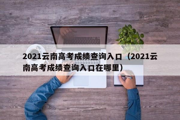 2021云南高考成绩查询入口（2021云南高考成绩查询入口在哪里）