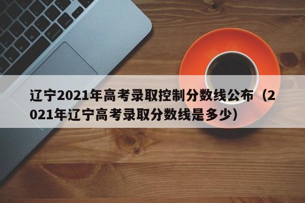 辽宁2021年高考录取控制分数线公布（2021年辽宁高考录取分数线是多少）