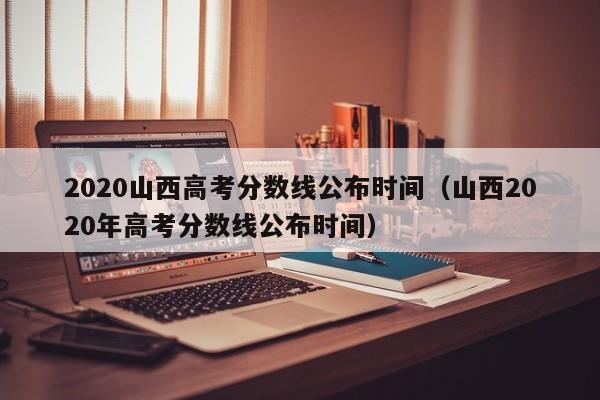 2020山西高考分数线公布时间（山西2020年高考分数线公布时间）