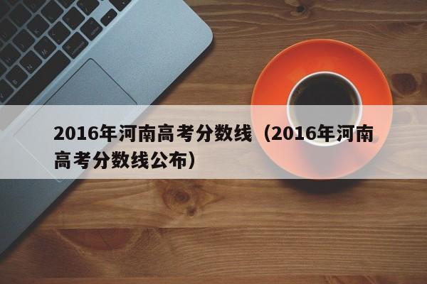 2016年河南高考分数线（2016年河南高考分数线公布）