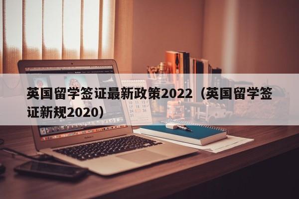 英国留学签证最新政策2022（英国留学签证新规2020）