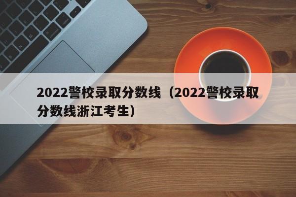 2022警校录取分数线（2022警校录取分数线浙江考生）