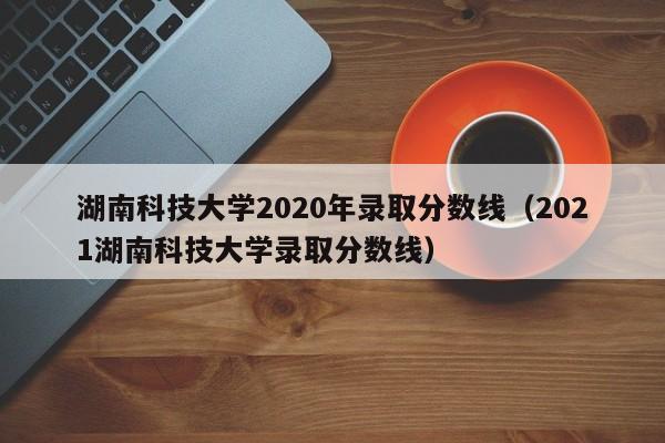 湖南科技大学2020年录取分数线（2021湖南科技大学录取分数线）