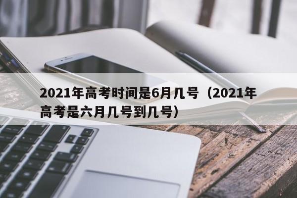 2021年高考时间是6月几号（2021年高考是六月几号到几号）