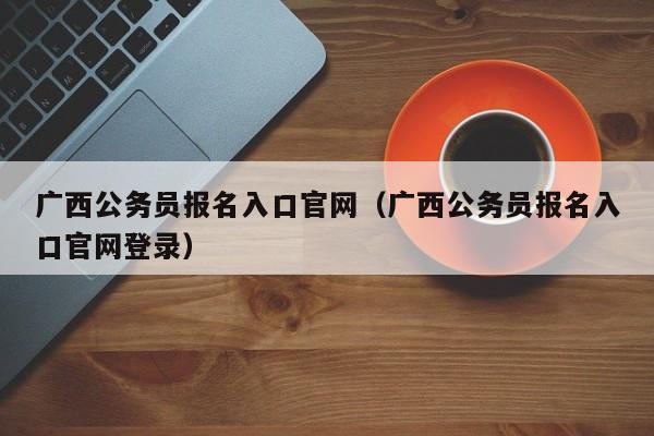 广西公务员报名入口官网（广西公务员报名入口官网登录）