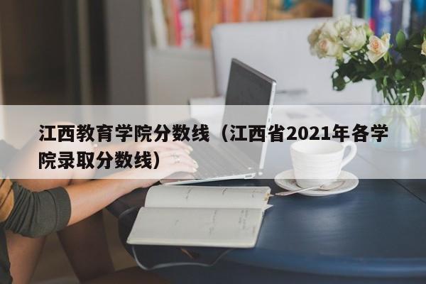 江西教育学院分数线（江西省2021年各学院录取分数线）