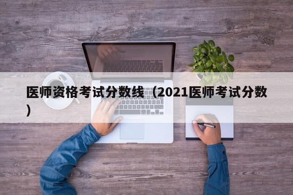 医师资格考试分数线（2021医师考试分数）