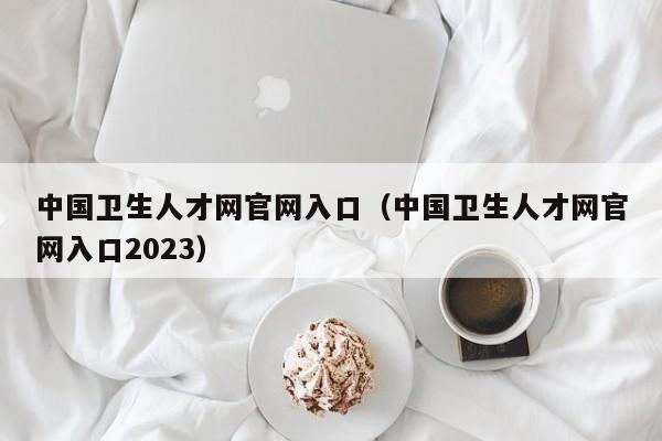 中国卫生人才网官网入口（中国卫生人才网官网入口2023）