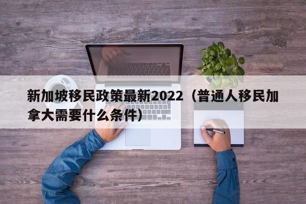 新加坡移民政策最新2022（普通人移民加拿大需要什么条件）