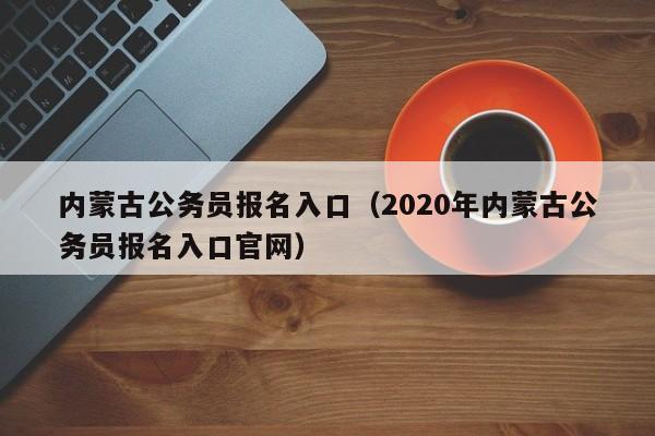 内蒙古公务员报名入口（2020年内蒙古公务员报名入口官网）