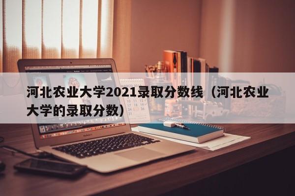 河北农业大学2021录取分数线（河北农业大学的录取分数）