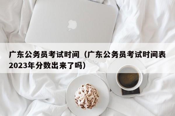 广东公务员考试时间（广东公务员考试时间表2023年分数出来了吗）