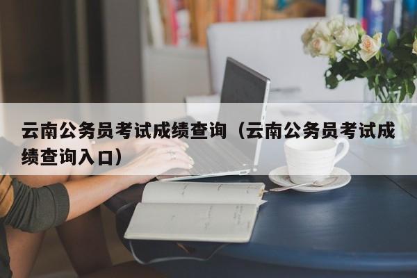 云南公务员考试成绩查询（云南公务员考试成绩查询入口）