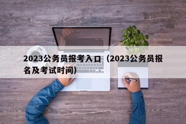 2023公务员报考入口（2023公务员报名及考试时间）