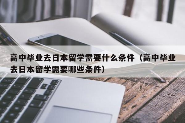 高中毕业去日本留学需要什么条件（高中毕业去日本留学需要哪些条件）