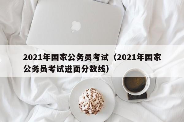 2021年国家公务员考试（2021年国家公务员考试进面分数线）