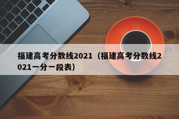 福建高考分数线2021（福建高考分数线2021一分一段表）