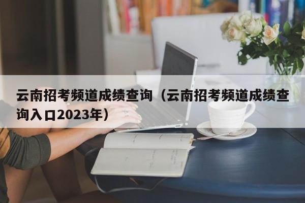 云南招考频道成绩查询（云南招考频道成绩查询入口2023年）