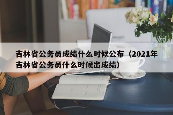 吉林省公务员成绩什么时候公布（2021年吉林省公务员什么时候出成绩）