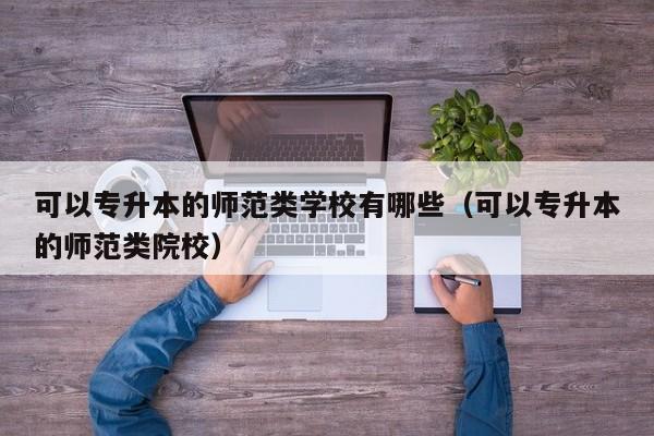 可以专升本的师范类学校有哪些（可以专升本的师范类院校）