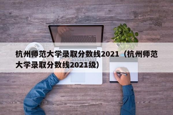 杭州师范大学录取分数线2021（杭州师范大学录取分数线2021级）